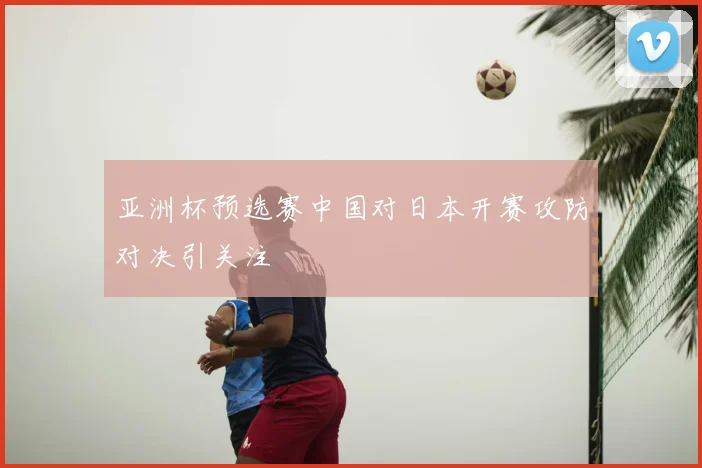 亚洲杯预选赛中国对日本开赛攻防对决引关注