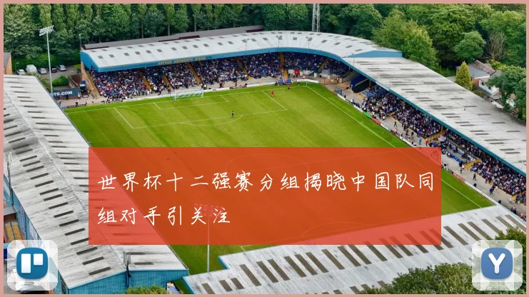 世界杯十二强赛分组揭晓中国队同组对手引关注