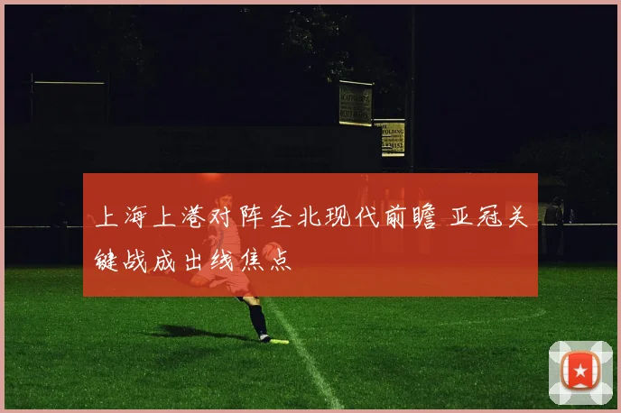 上海上港对阵全北现代前瞻 亚冠关键战成出线焦点