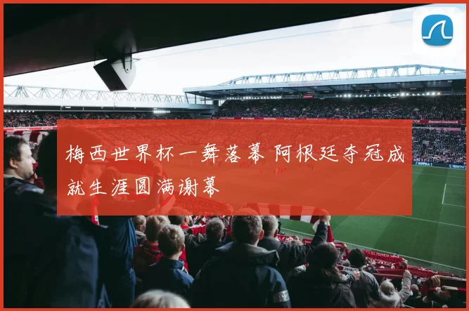 梅西世界杯一舞落幕 阿根廷夺冠成就生涯圆满谢幕