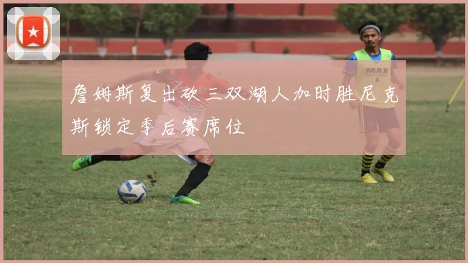 詹姆斯复出砍三双湖人加时胜尼克斯锁定季后赛席位