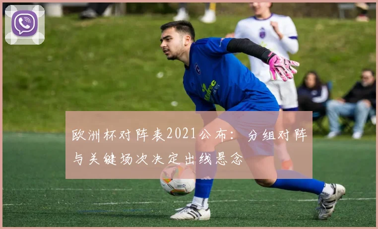 欧洲杯对阵表2021公布：分组对阵与关键场次决定出线悬念
