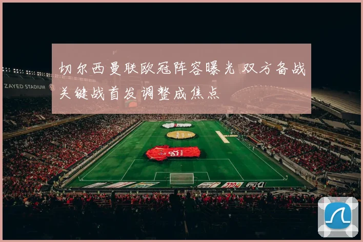 切尔西曼联欧冠阵容曝光 双方备战关键战首发调整成焦点