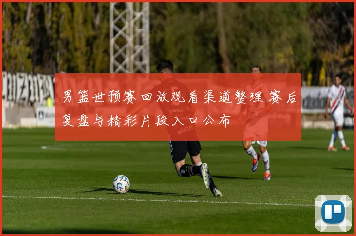 男篮世预赛回放观看渠道整理 赛后复盘与精彩片段入口公布