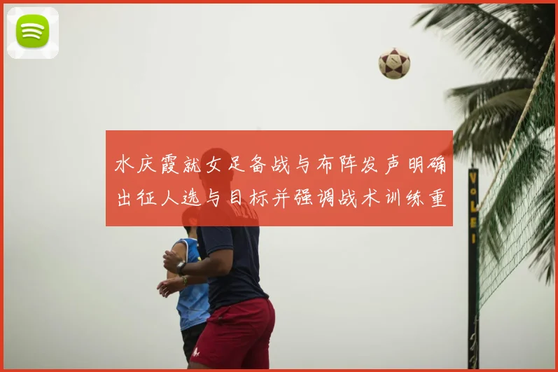 水庆霞就女足备战与布阵发声明确出征人选与目标并强调战术训练重点