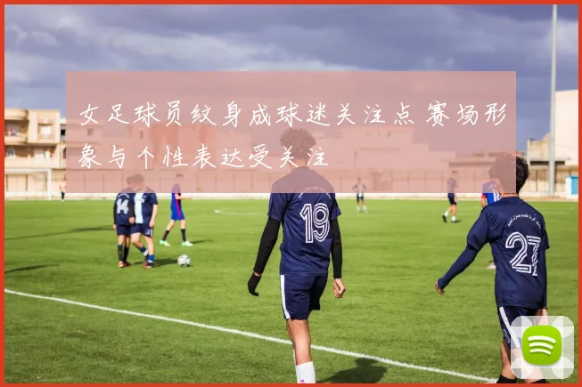 女足球员纹身成球迷关注点 赛场形象与个性表达受关注