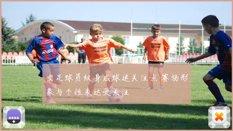 女足球员纹身成球迷关注点 赛场形象与个性表达受关注