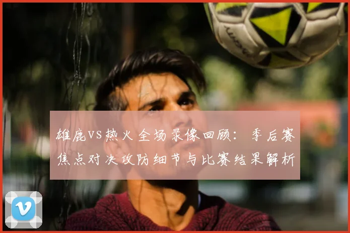 雄鹿vs热火全场录像回顾：季后赛焦点对决攻防细节与比赛结果解析