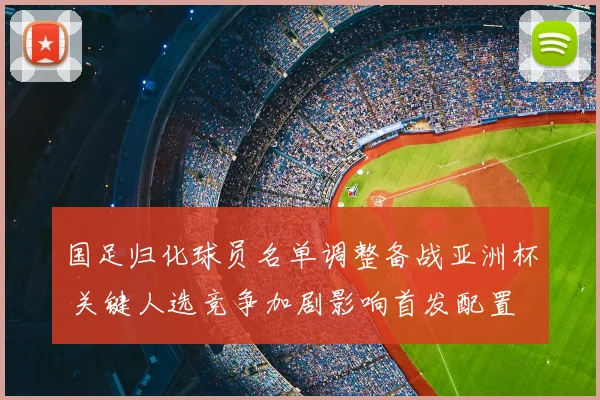 国足归化球员名单调整备战亚洲杯 关键人选竞争加剧影响首发配置