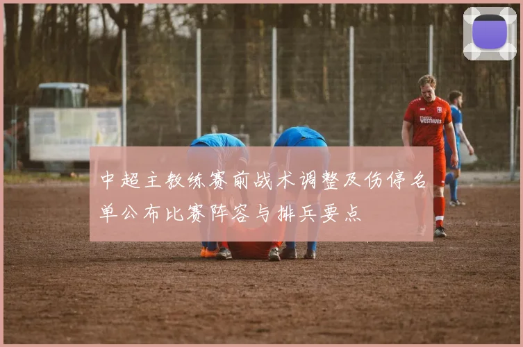 中超主教练赛前战术调整及伤停名单公布比赛阵容与排兵要点