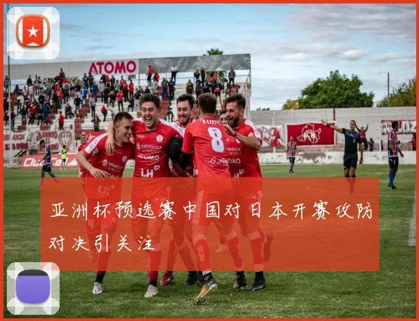 亚洲杯预选赛中国对日本开赛攻防对决引关注