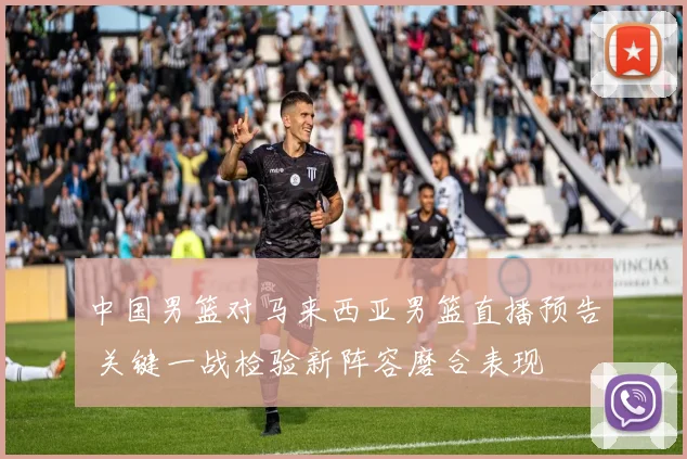 中国男篮对马来西亚男篮直播预告 关键一战检验新阵容磨合表现