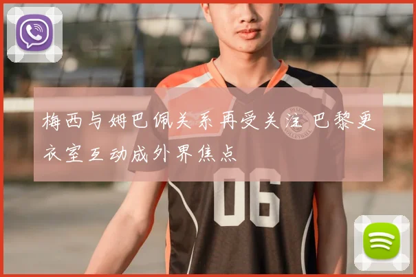 梅西与姆巴佩关系再受关注 巴黎更衣室互动成外界焦点