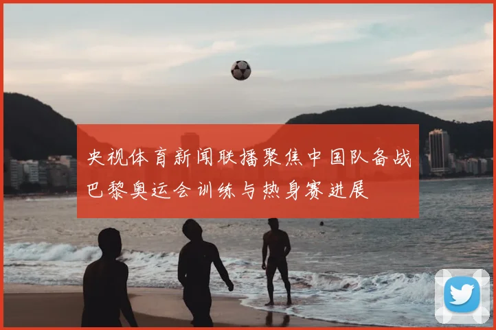 央视体育新闻联播聚焦中国队备战巴黎奥运会训练与热身赛进展