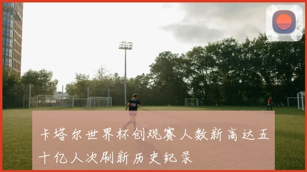 卡塔尔世界杯创观赛人数新高达五十亿人次刷新历史纪录