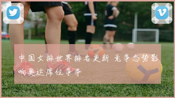 中国女排世界排名更新 竞争态势影响奥运席位争夺
