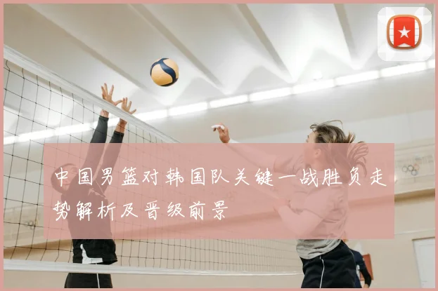 中国男篮对韩国队关键一战胜负走势解析及晋级前景