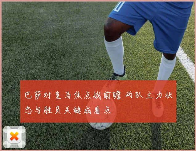 巴萨对皇马焦点战前瞻 两队主力状态与胜负关键成看点