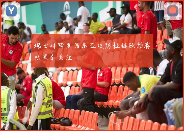 瑞士对阵罗马尼亚攻防拉锯欧预赛结果引关注
