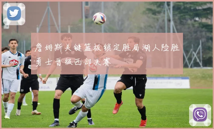 詹姆斯关键篮板锁定胜局湖人险胜勇士晋级西部决赛