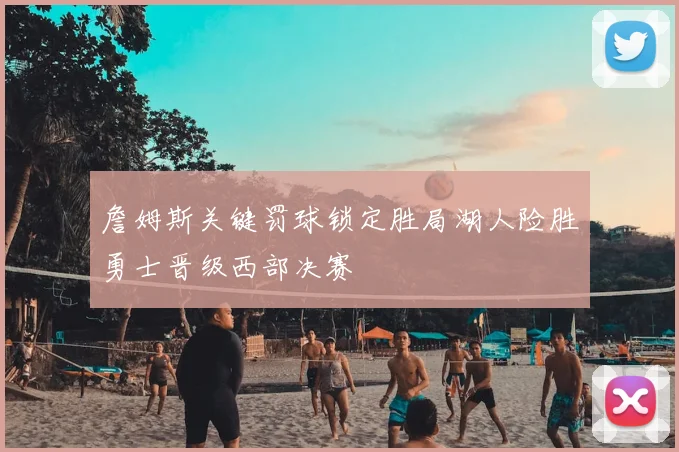 詹姆斯关键罚球锁定胜局湖人险胜勇士晋级西部决赛