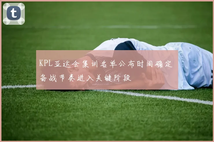 KPL亚运会集训名单公布时间确定 备战节奏进入关键阶段