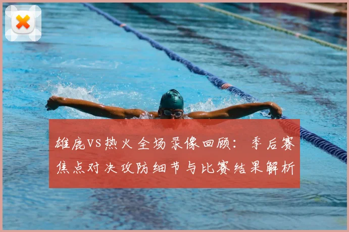 雄鹿vs热火全场录像回顾：季后赛焦点对决攻防细节与比赛结果解析