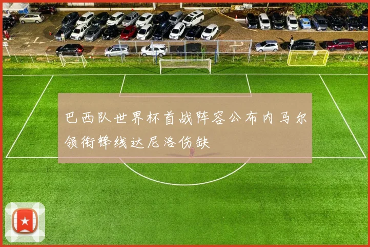 巴西队世界杯首战阵容公布内马尔领衔锋线达尼洛伤缺