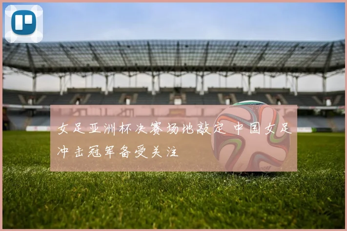 女足亚洲杯决赛场地敲定 中国女足冲击冠军备受关注