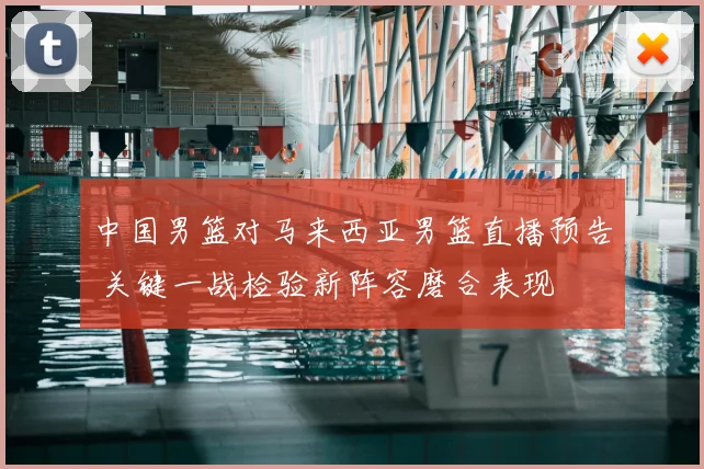 中国男篮对马来西亚男篮直播预告 关键一战检验新阵容磨合表现