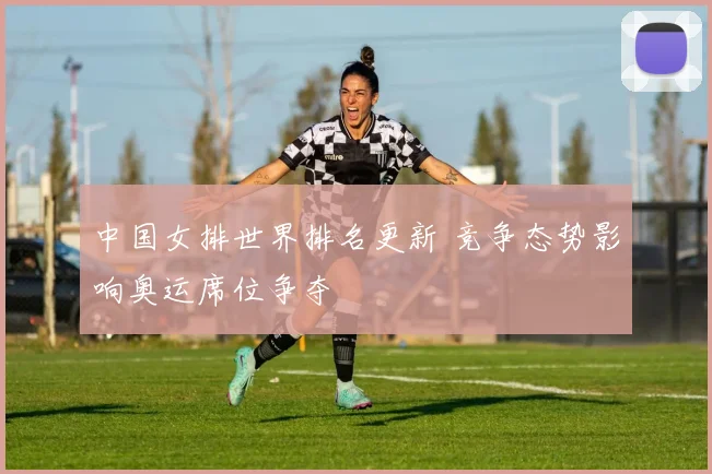 中国女排世界排名更新 竞争态势影响奥运席位争夺
