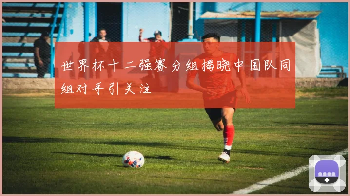 世界杯十二强赛分组揭晓中国队同组对手引关注