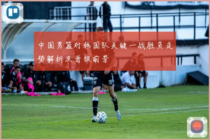 中国男篮对韩国队关键一战胜负走势解析及晋级前景