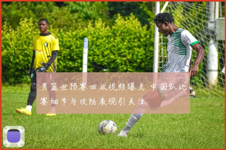 男篮世预赛回放视频曝光 中国队比赛细节与攻防表现引关注