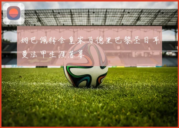 姆巴佩转会皇家马德里巴黎圣日耳曼法甲生涯落幕