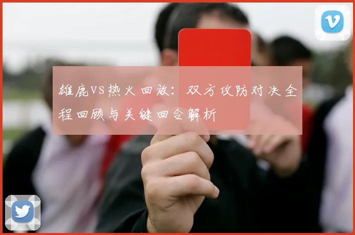 雄鹿vs热火回放:双方攻防对决全程回顾与关键回合解析