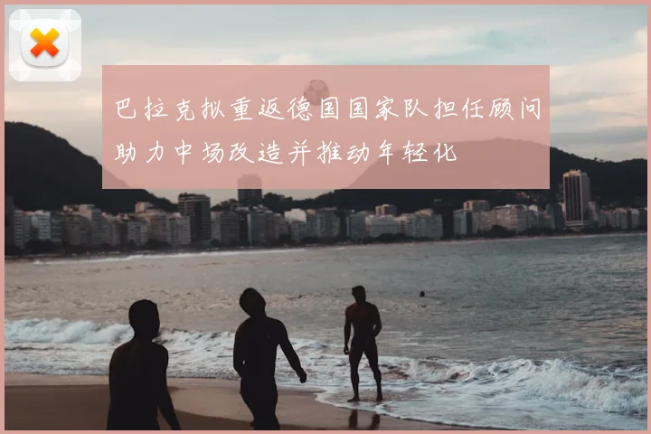 巴拉克拟重返德国国家队担任顾问助力中场改造并推动年轻化