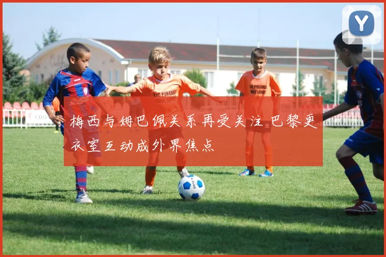 梅西与姆巴佩关系再受关注 巴黎更衣室互动成外界焦点